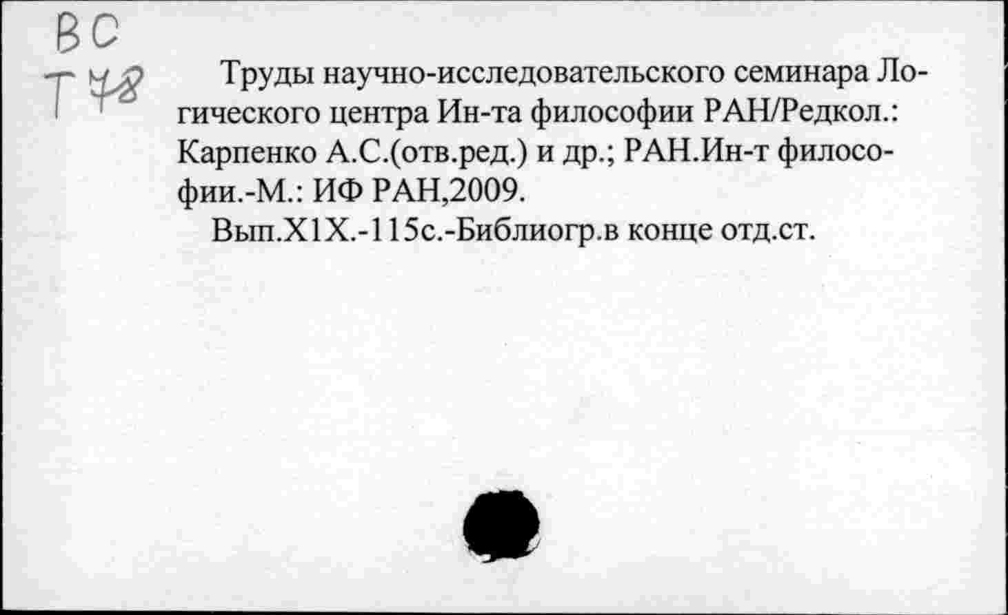 ﻿Труды научно-исследовательского семинара Логического центра Ин-та философии РАН/Редкол.: Карпенко А.С.(отв.ред.) и др.; РАН.Ин-т филосо-фии.-М.: ИФ РАН,2009.
Вып.Х1Х.-115с.-Библиогр.в конце отд.ст.